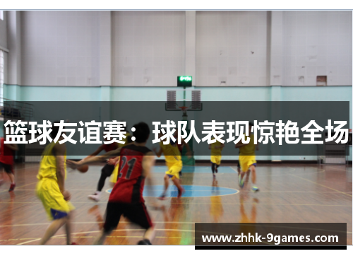 篮球友谊赛:球队表现惊艳全场 篮球友谊赛:球队表现惊艳全场