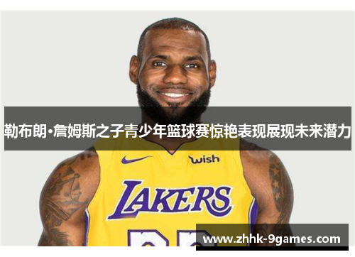 勒布朗·詹姆斯之子青少年篮球赛惊艳表现展现未来潜力