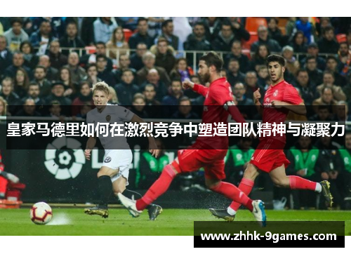 皇家马德里如何在激烈竞争中塑造团队精神与凝聚力