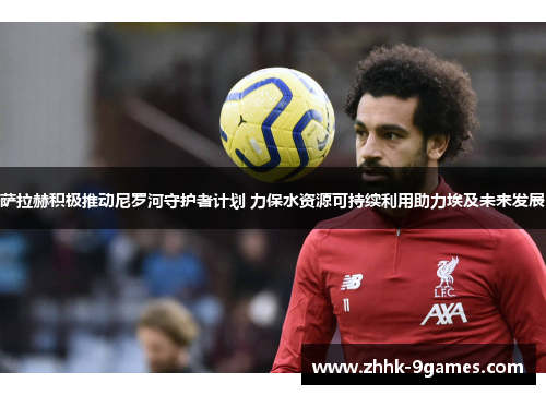 萨拉赫积极推动尼罗河守护者计划 力保水资源可持续利用助力埃及未来发展