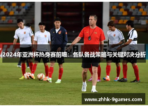2024年亚洲杯热身赛前瞻：各队备战策略与关键对决分析