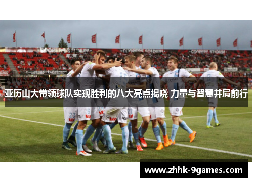 亚历山大带领球队实现胜利的八大亮点揭晓 力量与智慧并肩前行