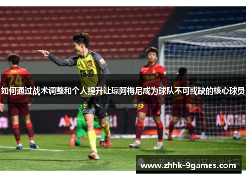 如何通过战术调整和个人提升让琼阿梅尼成为球队不可或缺的核心球员