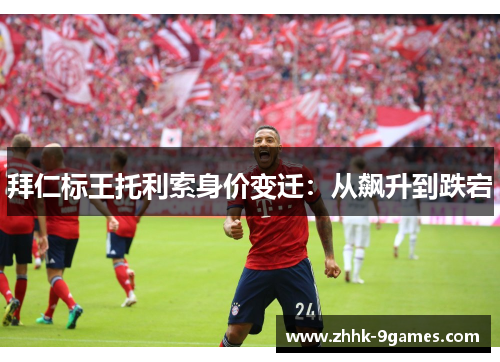 拜仁标王托利索身价变迁：从飙升到跌宕