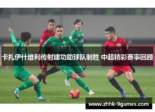 卡扎伊什维利传射建功助球队制胜 中超精彩赛事回顾 卡扎伊什维利传射建功助球队制胜 中超精彩赛事回顾