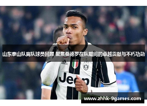 山东泰山队离队球员回顾 聚焦桑德罗在队期间的卓越贡献与不朽功勋