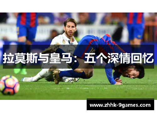 拉莫斯与皇马:五个深情回忆 拉莫斯与皇马:五个深情回忆
