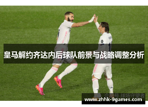 皇马解约齐达内后球队前景与战略调整分析