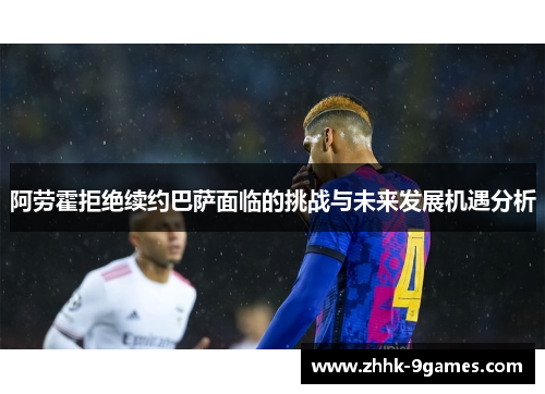 阿劳霍拒绝续约巴萨面临的挑战与未来发展机遇分析