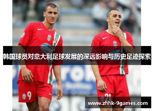 韩国球员对意大利足球发展的深远影响与历史足迹探索