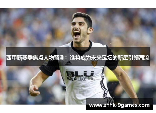 西甲新赛季焦点人物预测：谁将成为未来足坛的新星引领潮流