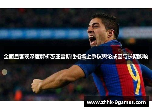 全面且客观深度解析苏亚雷斯性格场上争议舆论成因与长期影响