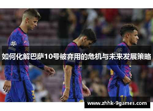 如何化解巴萨10号被弃用的危机与未来发展策略 如何化解巴萨10号被弃用的危机与未来发展策略